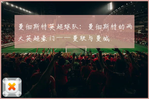 曼彻斯特英超球队：曼彻斯特的两大英超豪门——曼联与曼城