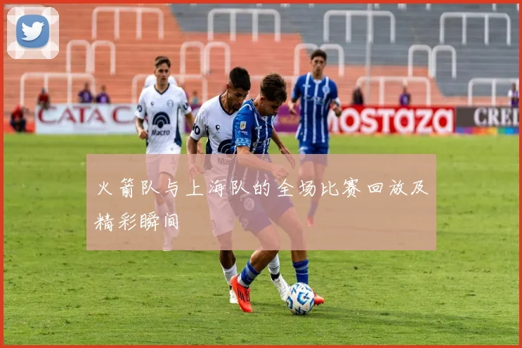 火箭队与上海队的全场比赛回放及精彩瞬间