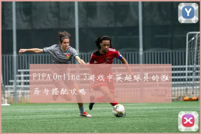 FIFA Online 3游戏中英超球员的推荐与搭配攻略